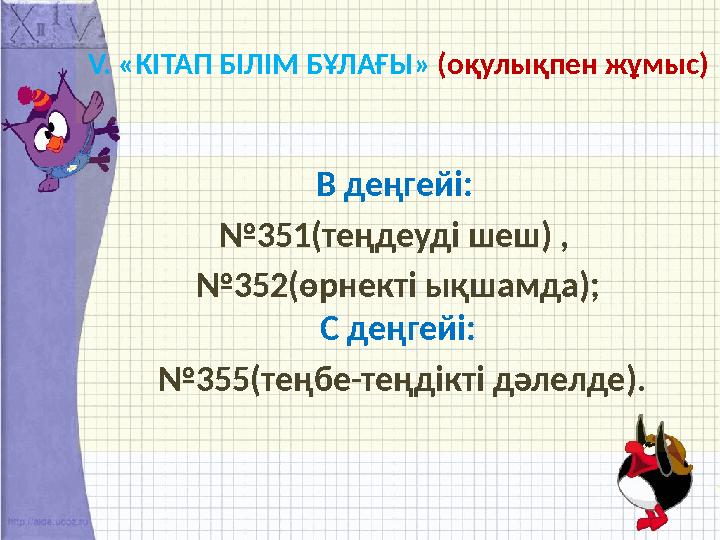 V. «КІТАП БІЛІМ БҰЛАҒЫ» (оқулықпен жұмыс) В деңгейі: № 351(теңдеуді шеш) , № 352(өрнекті ықшамда); С деңгейі: № 355(теңбе-т