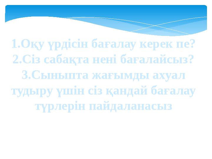 1.Оқу үрдісін бағалау керек пе? 2.Сіз сабақта нені бағалайсыз? 3.Сыныпта жағымды ахуал тудыру үшін сіз қандай бағалау түрлерін