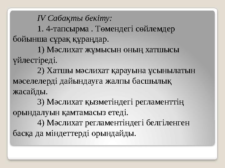 IV Cабақты бекіту: 1. 4-тапсырма . Төмендегі сөйлемдер бойынша сұрақ құраңдар. 1) Мәслихат жұмысын оның хатшысы үйлестіреді.