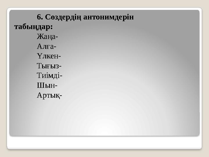 6. Сөздердің антонимдерін табыңдар: Жаңа- Алға- Үлкен- Тығыз- Тиімді- Шын- Артық-