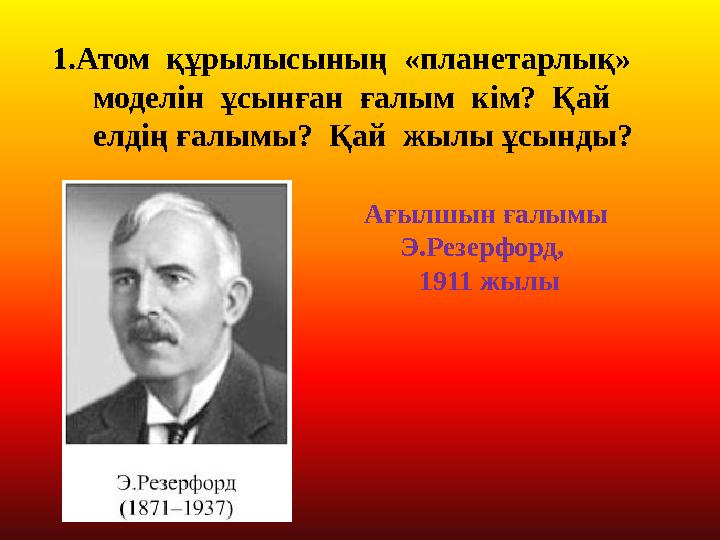 1.Атом құрылысының «планетарлық» моделін ұсынған ғалым кім? Қай елдің ғалымы? Қай жылы ұсынды? Ағылшын ғалымы Э.Р