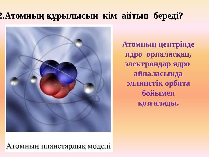 2.Атомның құрылысын кім айтып береді? Атомның центрінде ядро орналасқан, электрондар ядро айналасында эллипстік орбита