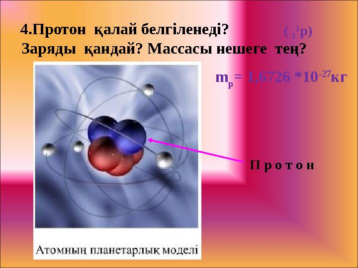 4.Протон қалай белгіленеді? Заряды қандай? Массасы нешеге тең? ( 1 1 р) П р о т о н m p = 1,6726 *10 -27 кг