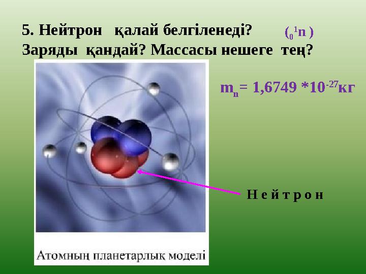 5. Нейтрон қалай белгіленеді? Заряды қандай? Массасы нешеге тең? Н е й т р о н ( 0 1 n ) m n = 1,6749 *10 -27 кг
