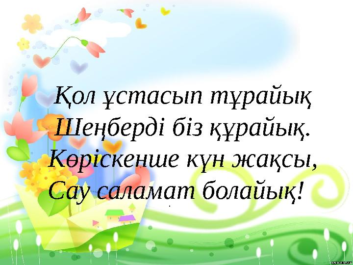 . Қол ұстасып тұрайық Шеңберді біз құрайық. Көріскенше күн жақсы, Сау саламат болайық!