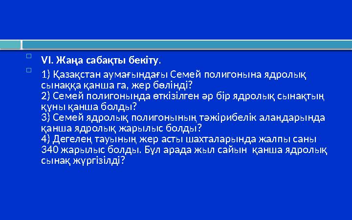  VI. Жаңа сабақты бекіту .  1) Қазақстан аумағындағы Семей полигонына ядролық сынаққа қанша га, жер бөлінді? 2) Семей полигон