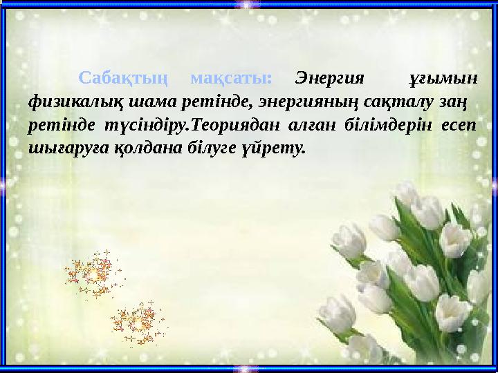 Сабақтың мақсаты: Энергия ұғымын физикалық шама ретінде, энергияның сақталу заң ретінде түсіндіру.Теориядан алған білімдерін