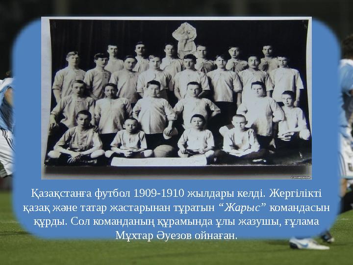 Қазақстанға футбол 1909-1910 жылдары келді. Жергілікті қазақ және татар жастарынан тұратын “Жарыс” командасын құрды. Сол коман