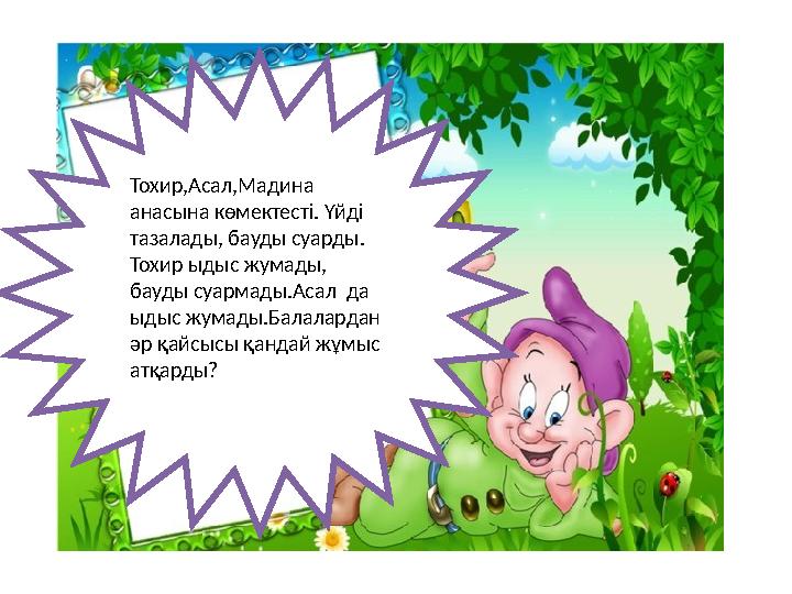 Тохир,Асал,Мадина анасына көмектесті. Үйді тазалады, бауды суарды. Тохир ыдыс жумады, бауды суармады.Асал да ыдыс жумады.Б