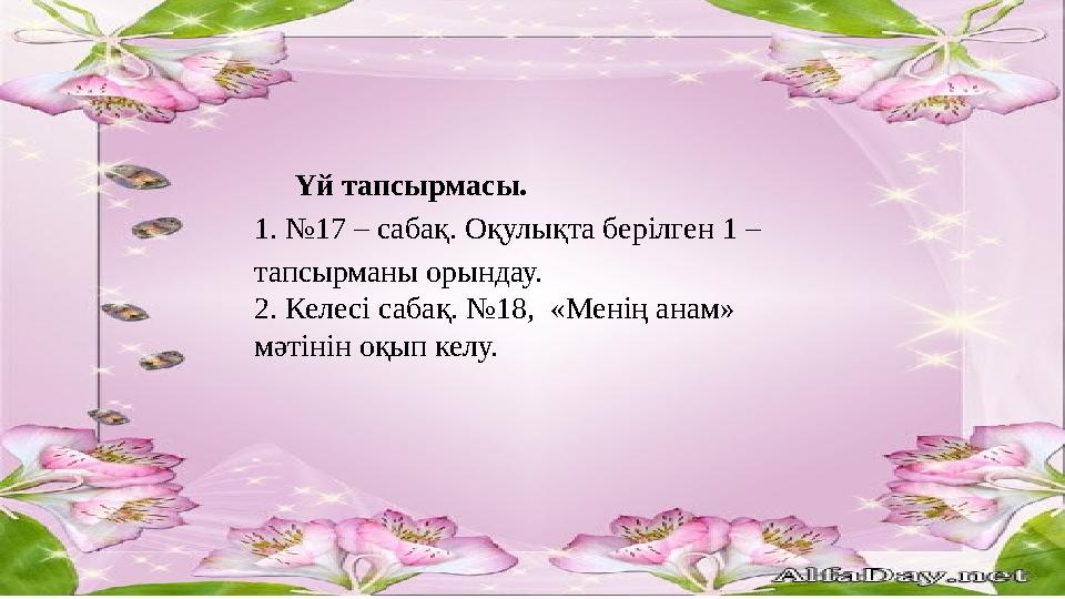 Үй тапсырмасы. 1. №17 – сабақ. Оқулықта берілген 1 – тапсырманы орындау. 2. Келесі сабақ. №18, «Менің анам» мәтінін оқып келу