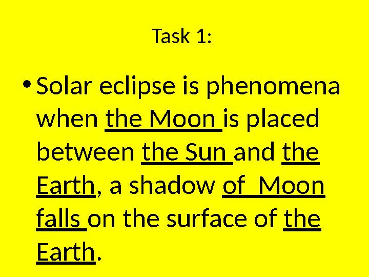 Task 1 : • Solar eclipse is phenomena when the Moon is placed between the Sun and the Earth , a shadow of Moon falls