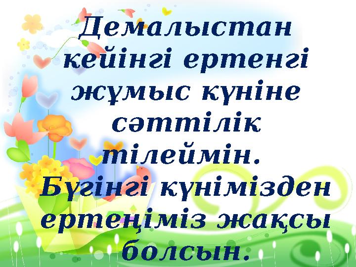 Демалыстан кейінгі ертенгі жұмыс күніне сәттілік тілеймін. Бүгінгі күнімізден ертеңіміз жақсы болсын.