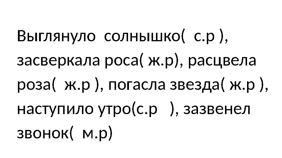 Выглянуло солнышко( с.р ), засверкала роса( ж.р), расцвела роза( ж.р ), погасла звезда( ж.р ), наступило утро(с.р ),