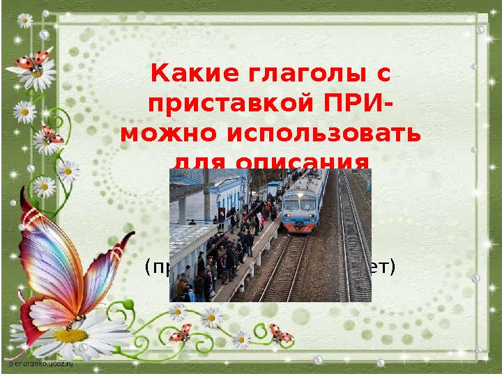 Какие глаголы с приставкой ПРИ- можно использовать для описания поезда? (прибывает, приезжает)