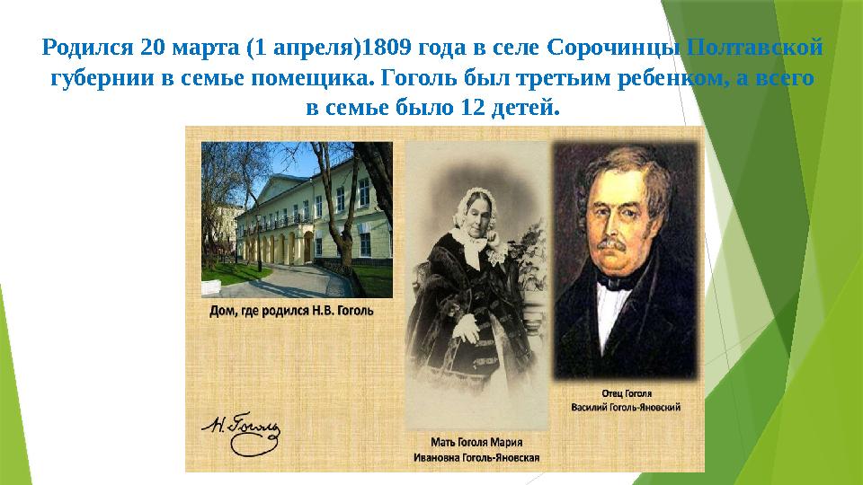 Родился 20 марта (1 апреля)1809 года в селе Сорочинцы Полтавской губернии в семье помещика. Гоголь был третьим ребенком, а всег