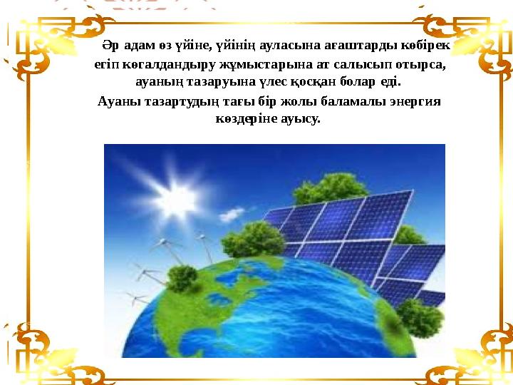 Әр адам өз үйіне, үйінің ауласына ағаштарды көбірек егіп көгалдандыру жұмыстарына ат салысып отырса, ауаның тазаруына ү