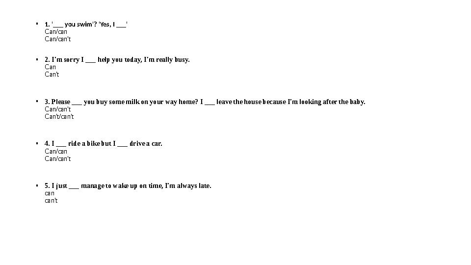 • 1. '___ you swim'? 'Yes, I ___' Can/can Can/can't • 2. I'm sorry I ___ help you today, I'm really busy. Can Can't • 3. Please