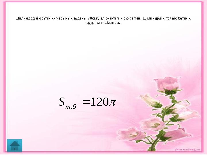 Цилиндрдің осьтік қимасының ауданы 70см 2 , ал биіктігі 7 см-ге тең. Цилиндрдің толық бетінің ауданын табыңыз. 120 .  б т