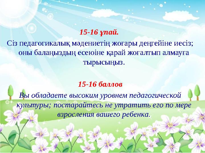 15-16 ұпай. Сіз педагогикалық мәдениетің жоғары деңгейіне иесіз; оны балаңыздың есеюіне қарай жоғалтып алмауға тырысыңыз. 1