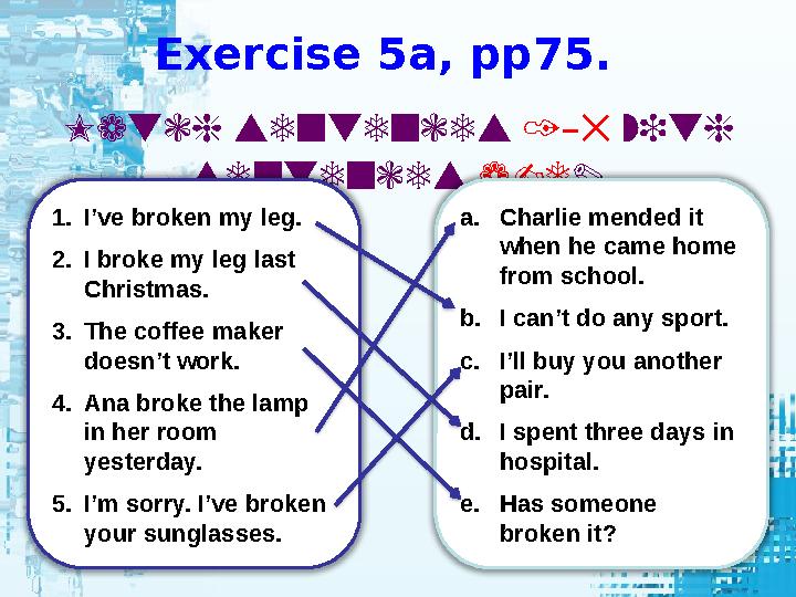 Exercise 5a, pp75. Match sentences 1 5– with sentences a-e . 1. I’ve broken my leg. 2. I broke my leg last Christmas. 3.