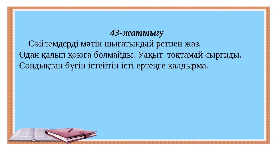 43-жаттығу Сөйлемдерді мәтін шығатындай ретпен жаз. Одан қалып қоюға болмайды. Уақыт тоқтамай сырғиды. Сондықтан бүгін іс