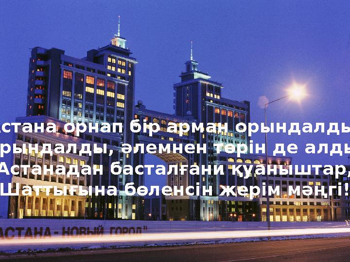 Астана орнап б ір арман орындалды, Орындалды, әлемнен төрін де алды. Астанадан басталғани қуаныштар, Шаттығына бөленсін жерім м