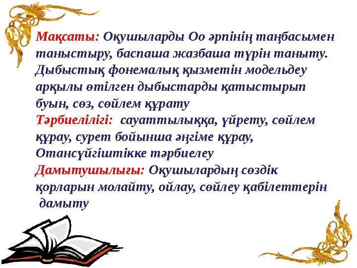 Мақсаты: Оқушыларды Оо әрпінің таңбасымен таныстыру, баспаша жазбаша түрін таныту. Дыбыстық фонемалық қызметін модельдеу арқ