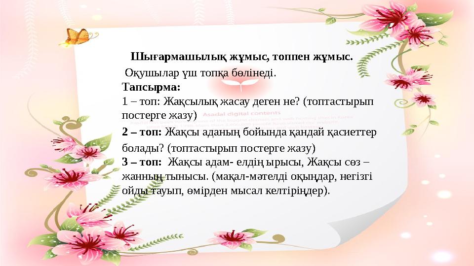 Шығармашылық жұмыс, топпен жұмыс. Оқушылар үш топқа бөлінеді. Тапсырма: 1 – топ: Жақсылық жасау деген не? (топтастырып пос
