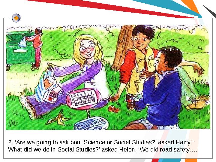 2. ’Are we going to ask bout Science or Social Studies?’ asked Harry. ‘ What did we do in Social Studies?’ asked Helen. ‘We did