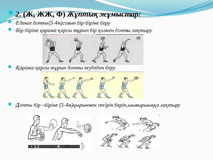  2. (Ж, ЖЖ, Ф) Жұптық жұмыстар:  -Еденге допты(3-4м)соғып бір-біріне беру  -Бір-біріне қарама-қарсы тұрып бір қолмен допты