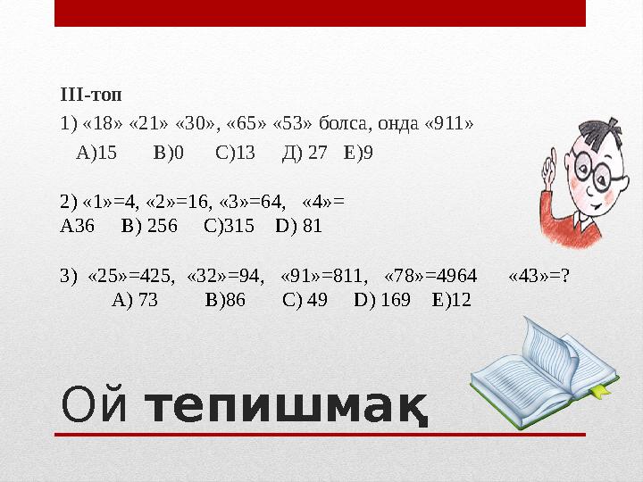 Ой тепишмақIII -топ 1) «18» «21» «30», «65» «53» болса, онда «911» А)15 В)0 С)13 Д) 27 Е)9 2) « 1 » = 4, «