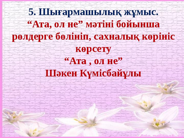 5. Шығармашылық жұмыс. “ Ата, ол не” мәтіні бойынша рөлдерге бөлініп, сахналық көрініс көрсету “ Ата , ол не” Шәкен Күмісбайұл