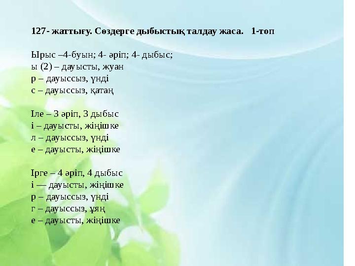 127- жаттығу. Сөздерге дыбыстық талдау жаса. 1-топ Ырыс –4-буын; 4- әріп; 4- дыбыс; ы (2) – дауысты, жуан р – дауыссыз, үн