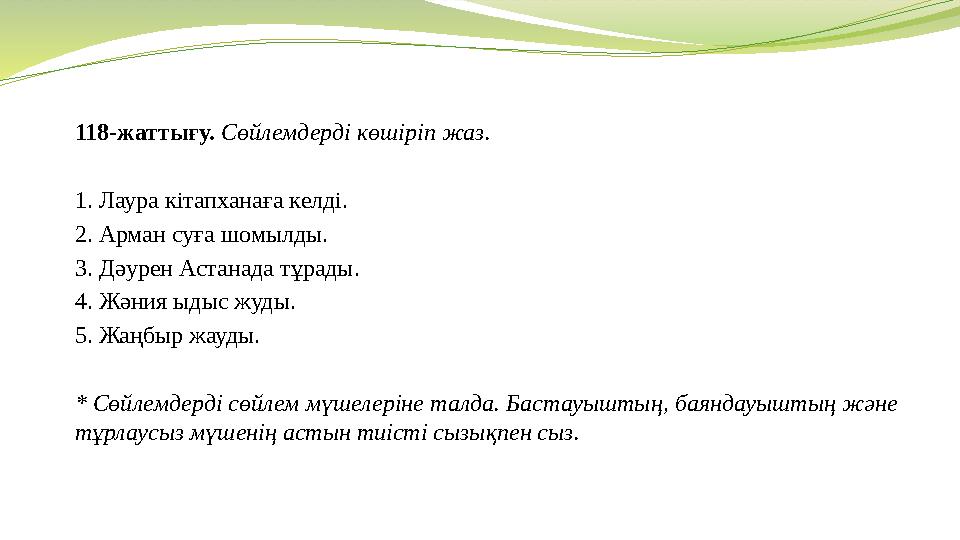 118-жаттығу. Сөйлемдерді көшіріп жаз. 1. Лаура кітапханаға келді. 2. Арман суға шомылды. 3. Дәурен Астанада тұрады.