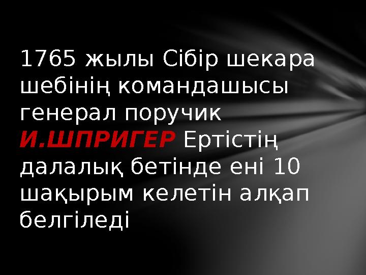 1765 жылы Сібір шекара шебінің командашысы генерал поручик И.ШПРИГЕР Ертістің далалық бетінде ені 10 шақырым келетін ал
