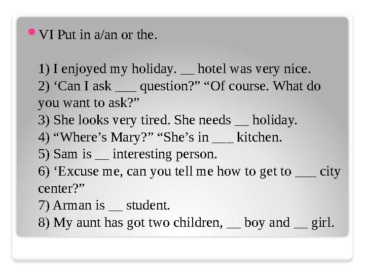  VI Put in a/an or the. 1) I enjoyed my holiday. __ hotel was very nice. 2) ‘Can I ask ___ question?” “Of course. What do you