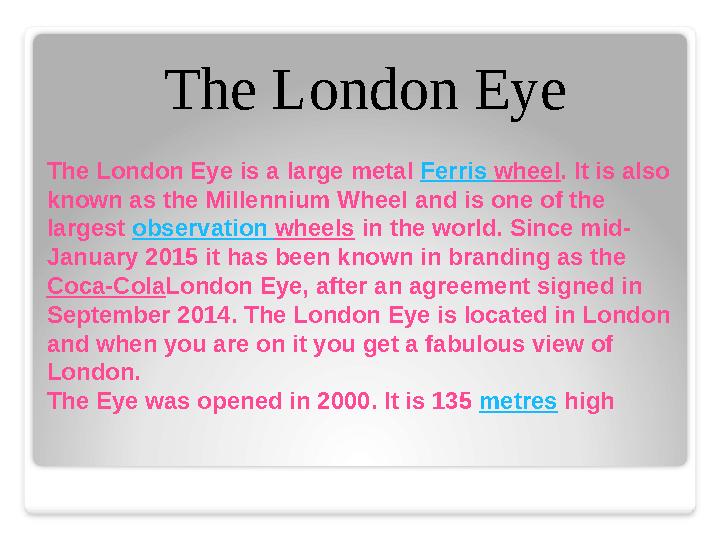 The London Eye is a large metal Ferris wheel . It is also known as the Millennium Wheel and is one of the largest observat
