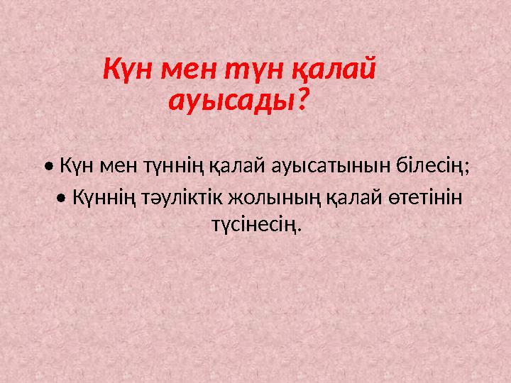 Күн мен түн қалай ауысады? • Күн мен түннің қалай ауысатынын білесің; • Күннің тәуліктік жолының қалай өтетінін түсінесің.