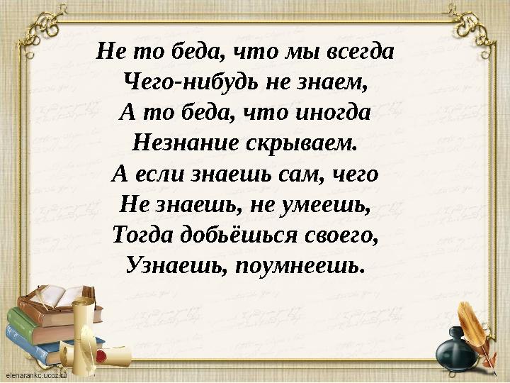 Не то беда, что мы всегда Чего-нибудь не знаем, А то беда, что иногда Незнание скрываем. А если знаешь сам, чего Не знаешь, не у