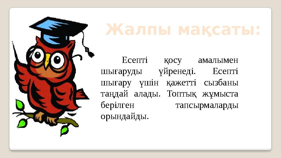 Жалпы мақсаты: Есепті қосу амалымен шығаруды үйренеді. Есепті шығару үшін қажетті сызбаны таңдай алады. Топтық жұмы