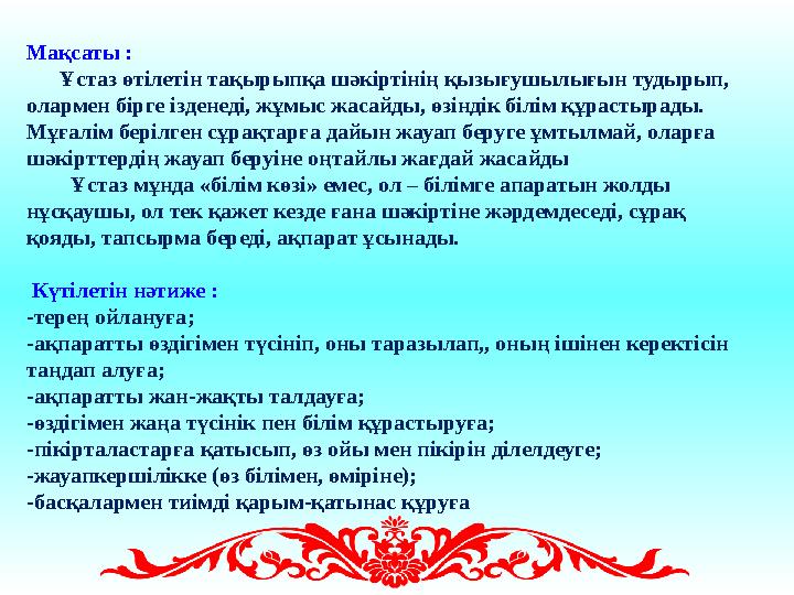 Мақсаты : Ұстаз өтілетін тақырыпқа шәкіртінің қызығушылығын тудырып, олармен бірге ізденеді, жұмыс жасайды, өзіндік білі