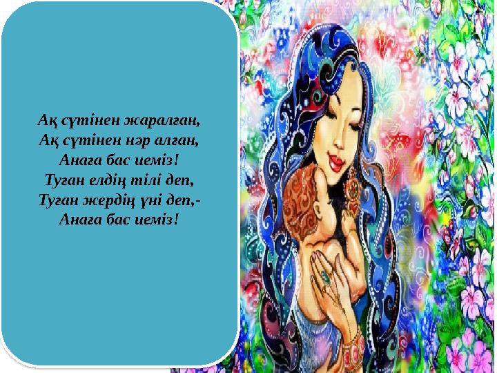 Ақ сүтінен жаралған, Ақ сүтінен нәр алған, Анаға бас иеміз! Туған елдің тілі деп, Туған жердің үні деп,- Анаға бас иеміз!