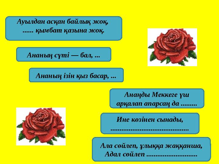 Ауылдан асқан байлық жоқ, ...... қымбат қазына жоқ. Ананың сүті — бал, ... Ананың ізін қыз басар, ... Анаңды Меккеге үш арқала