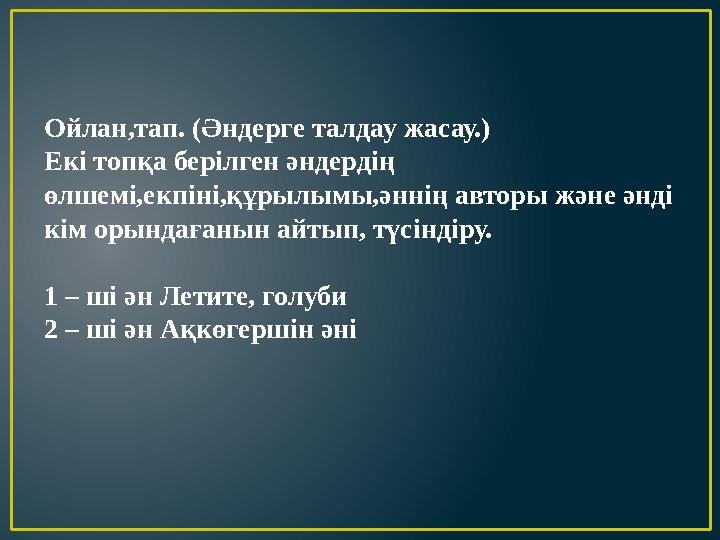 Ойлан,тап. (Әндерге талдау жасау.) Екі топқа берілген әндердің өлшемі,екпіні,құрылымы,әннің авторы және әнді кім орындағанын а
