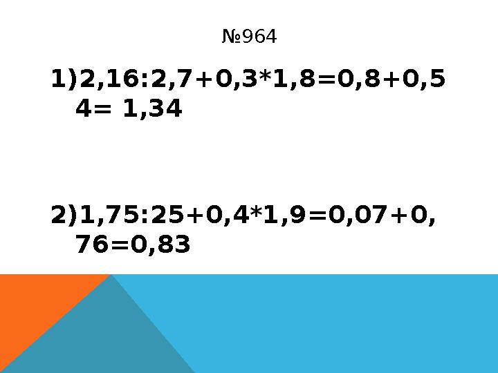 № 964 1) 2,16:2,7+0,3*1,8 =0,8+0,5 4= 1,34 2) 1,75:25+0,4*1,9 =0,07+0, 76=0,83