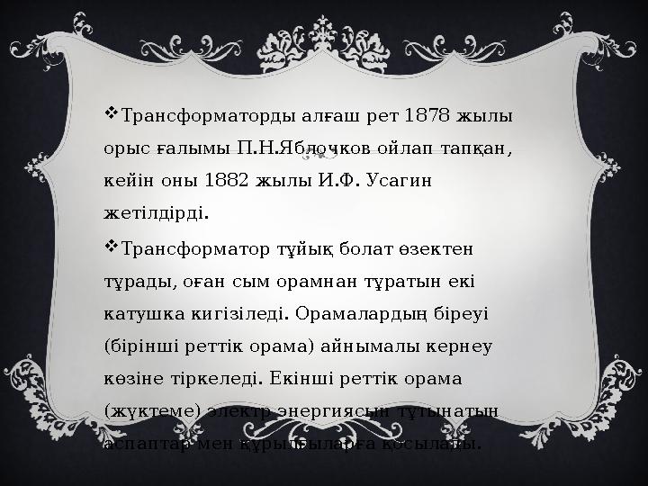  Трансформаторды алғаш рет 1878 жылы орыс ғалымы П.Н.Яблочков ойлап тапқан, кейін оны 1882 жылы И.Ф. Усагин жетілдірді.  Т