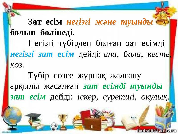 Зат есім негізгі және туынды болып бөлінеді. Негізгі түбірден болған зат есімді негізгі зат есім дейді: ана,
