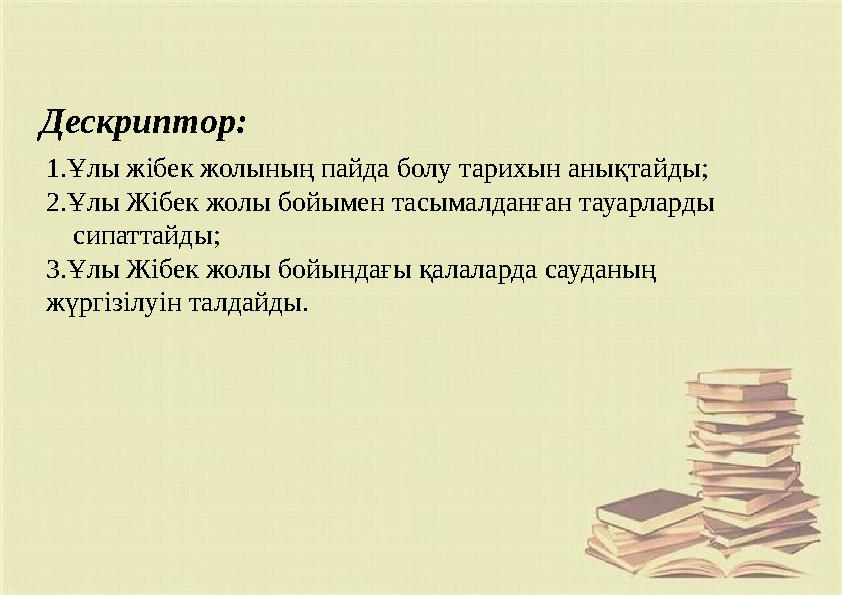 Дескриптор: 1.Ұлы жібек жолының пайда болу тарихын анықтайды; 2.Ұлы Жібек жолы бойымен тасымалданған тауарларды сипаттайд