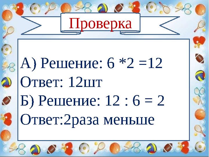 Проверка А) Решение: 6 *2 =12 Ответ: 12шт Б) Решение: 12 : 6 = 2 Ответ:2раза меньше