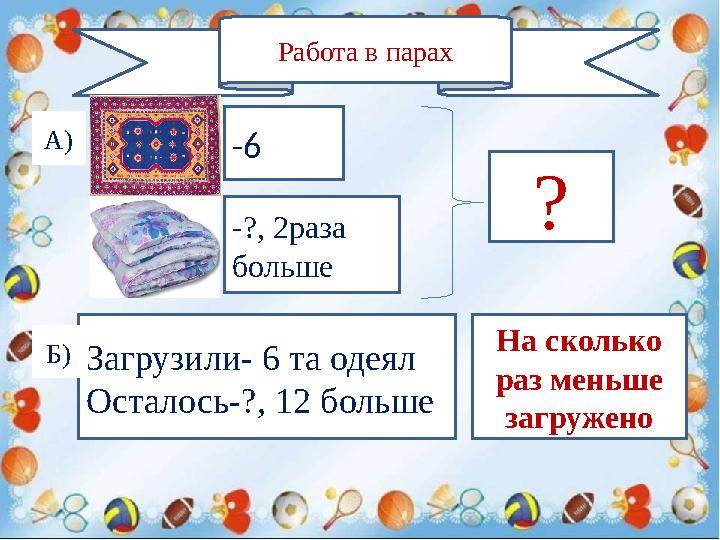 Работа в парах -6 -?, 2раза больше ?А) Загрузили- 6 та одеял Осталось-?, 12 больше Б) На сколько раз меньше загружено